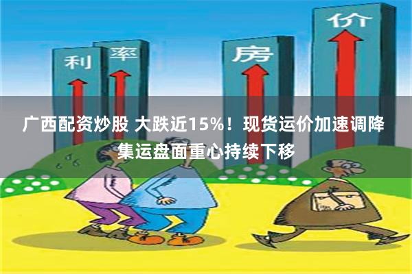 广西配资炒股 大跌近15%！现货运价加速调降 集运盘面重心持续下移