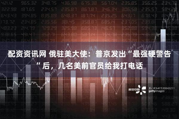 配资资讯网 俄驻美大使：普京发出“最强硬警告”后，几名美前官员给我打电话