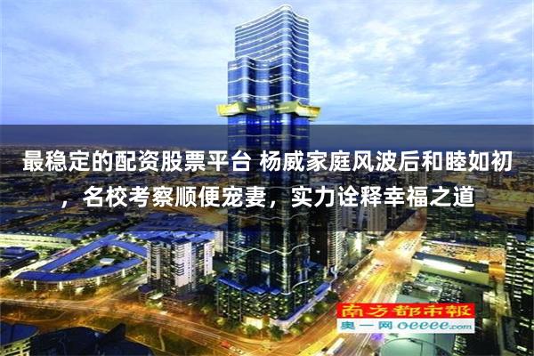 最稳定的配资股票平台 杨威家庭风波后和睦如初，名校考察顺便宠妻，实力诠释幸福之道