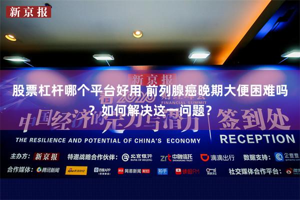 股票杠杆哪个平台好用 前列腺癌晚期大便困难吗？如何解决这一问题？