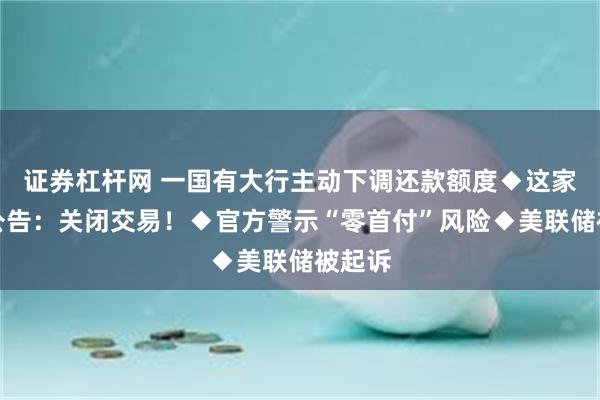 证券杠杆网 一国有大行主动下调还款额度◆这家银行公告：关闭交易！◆官方警示“零首付”风险◆美联储被起诉