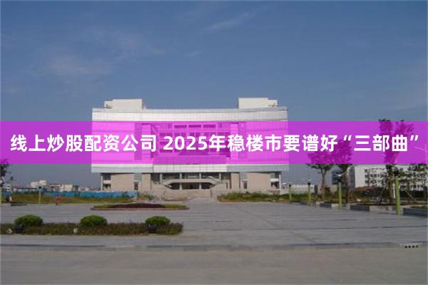 线上炒股配资公司 2025年稳楼市要谱好“三部曲”