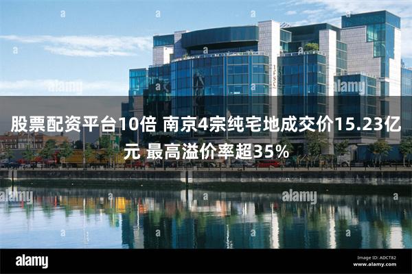 股票配资平台10倍 南京4宗纯宅地成交价15.23亿元 最高溢价率超35%