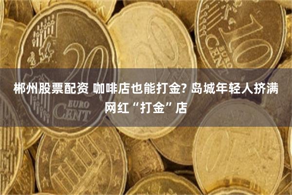 郴州股票配资 咖啡店也能打金? 岛城年轻人挤满网红“打金”店