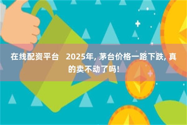 在线配资平台   2025年, 茅台价格一路下跌, 真的卖不动了吗!