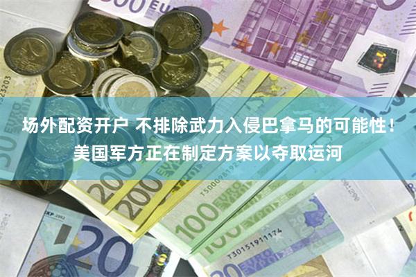场外配资开户 不排除武力入侵巴拿马的可能性！美国军方正在制定方案以夺取运河
