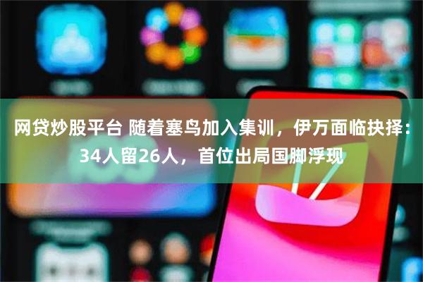 网贷炒股平台 随着塞鸟加入集训，伊万面临抉择：34人留26人，首位出局国脚浮现