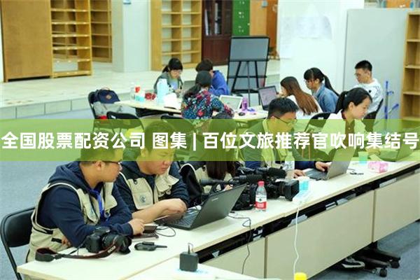 全国股票配资公司 图集 | 百位文旅推荐官吹响集结号