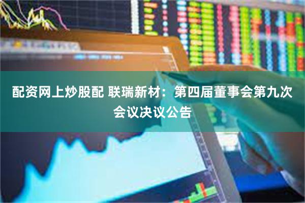 配资网上炒股配 联瑞新材：第四届董事会第九次会议决议公告