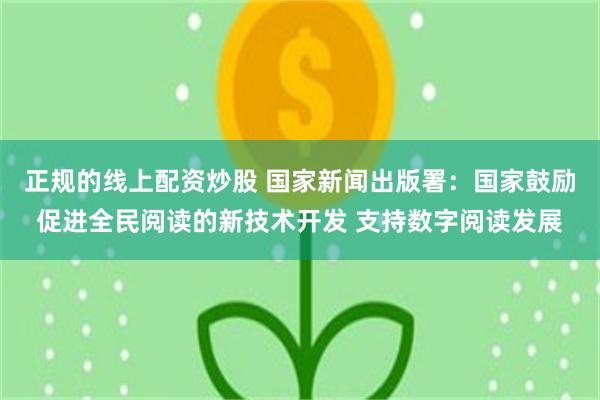 正规的线上配资炒股 国家新闻出版署：国家鼓励促进全民阅读的新技术开发 支持数字阅读发展