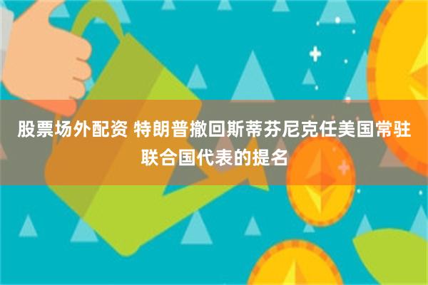 股票场外配资 特朗普撤回斯蒂芬尼克任美国常驻联合国代表的提名