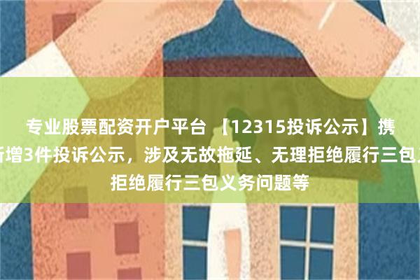 专业股票配资开户平台 【12315投诉公示】携程集团-S新增3件投诉公示，涉及无故拖延、无理拒绝履行三包义务问题等
