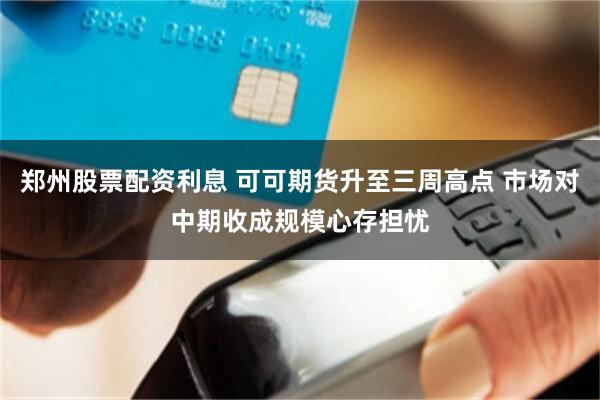 郑州股票配资利息 可可期货升至三周高点 市场对中期收成规模心存担忧