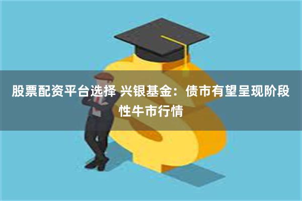 股票配资平台选择 兴银基金：债市有望呈现阶段性牛市行情