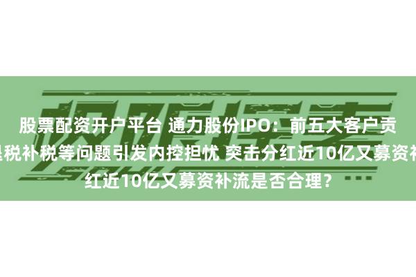 股票配资开户平台 通力股份IPO：前五大客户贡献七成营收 退税补税等问题引发内控担忧 突击分红近10亿又募资补流是否合理？