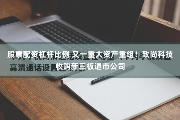股票配资杠杆比例 又一重大资产重组！致尚科技收购新三板退市公司