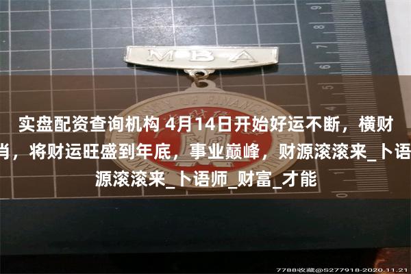 实盘配资查询机构 4月14日开始好运不断，横财大发的4大生肖，将财运旺盛到年底，事业巅峰，财源滚滚来_卜语师_财富_才能