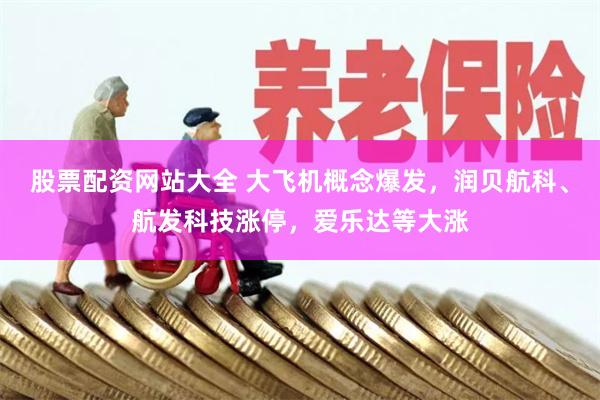 股票配资网站大全 大飞机概念爆发，润贝航科、航发科技涨停，爱乐达等大涨