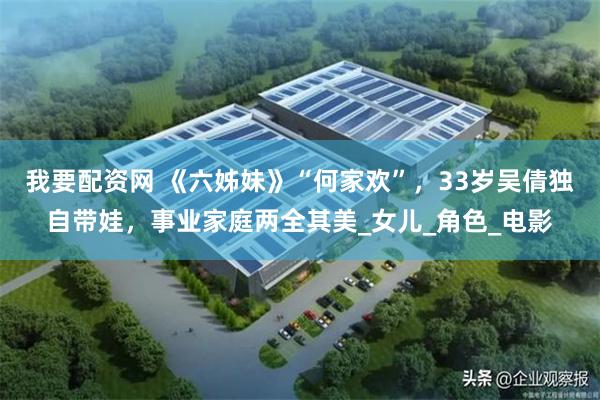 我要配资网 《六姊妹》“何家欢”，33岁吴倩独自带娃，事业家庭两全其美_女儿_角色_电影