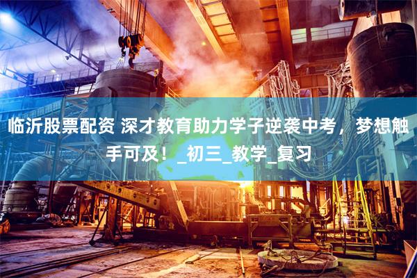 临沂股票配资 深才教育助力学子逆袭中考，梦想触手可及！_初三_教学_复习