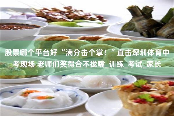 股票哪个平台好 “满分击个掌！”直击深圳体育中考现场 老师们笑得合不拢嘴_训练_考试_家长