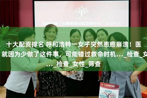 十大配资排名 呼和浩特一女子突然患癌崩溃！医生叹息：就因为少做了这件事，可能错过救命时机…_检查_女性_筛查