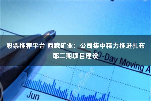 股票推荐平台 西藏矿业：公司集中精力推进扎布耶二期项目建设