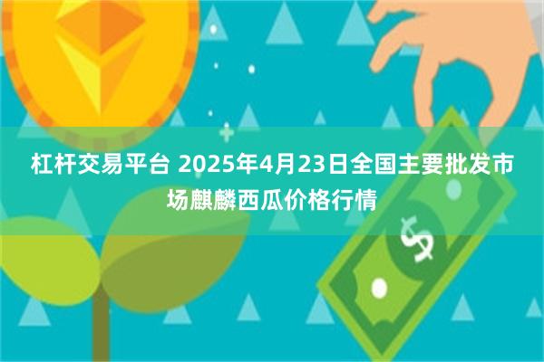 杠杆交易平台 2025年4月23日全国主要批发市场麒麟西瓜价格行情