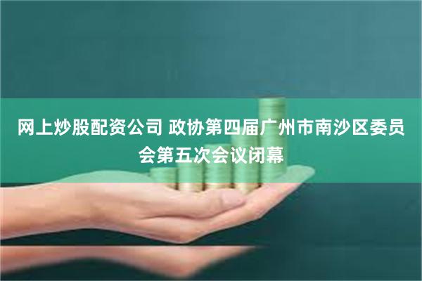 网上炒股配资公司 政协第四届广州市南沙区委员会第五次会议闭幕