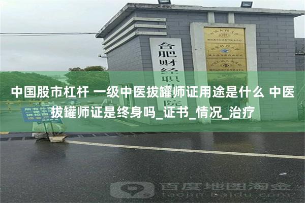中国股市杠杆 一级中医拔罐师证用途是什么 中医拔罐师证是终身吗_证书_情况_治疗