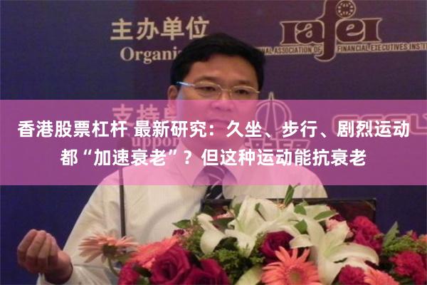 香港股票杠杆 最新研究：久坐、步行、剧烈运动都“加速衰老”？但这种运动能抗衰老