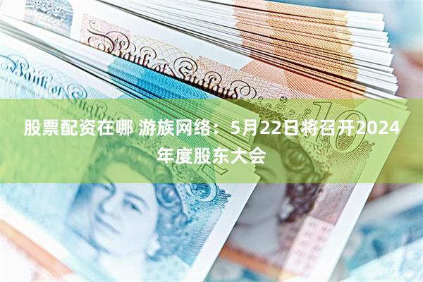 股票配资在哪 游族网络：5月22日将召开2024年度股东大会