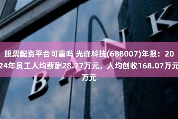 股票配资平台可靠吗 光峰科技(688007)年报：2024年员工人均薪酬28.77万元，人均创收168.07万元