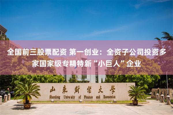 全国前三股票配资 第一创业：全资子公司投资多家国家级专精特新“小巨人”企业