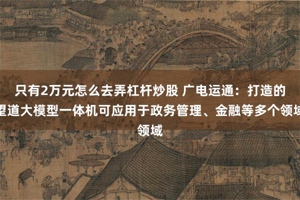 只有2万元怎么去弄杠杆炒股 广电运通：打造的望道大模型一体机可应用于政务管理、金融等多个领域