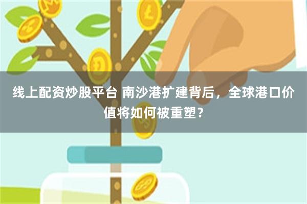 线上配资炒股平台 南沙港扩建背后，全球港口价值将如何被重塑？