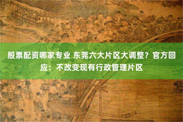 股票配资哪家专业 东莞六大片区大调整？官方回应：不改变现有行政管理片区