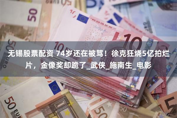无锡股票配资 74岁还在被骂！徐克狂烧5亿拍烂片，金像奖却跪了_武侠_施南生_电影
