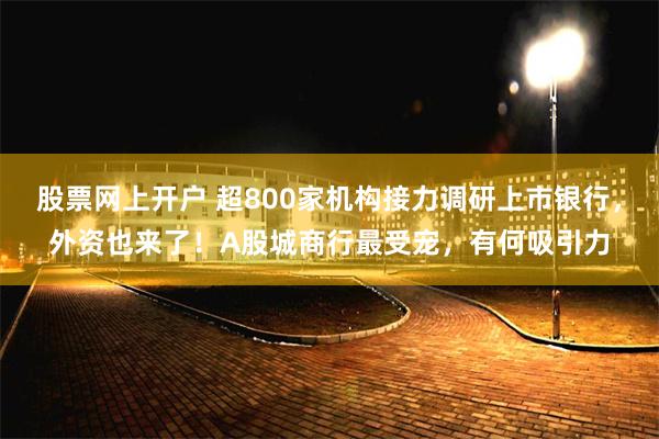 股票网上开户 超800家机构接力调研上市银行，外资也来了！A股城商行最受宠，有何吸引力