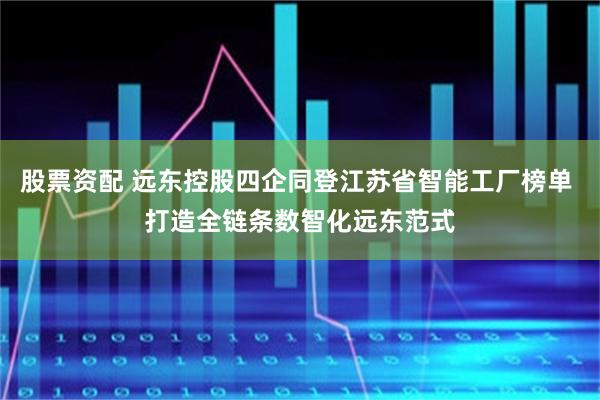 股票资配 远东控股四企同登江苏省智能工厂榜单 打造全链条数智化远东范式