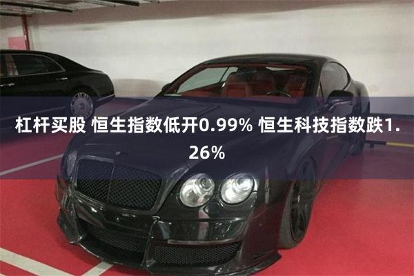 杠杆买股 恒生指数低开0.99% 恒生科技指数跌1.26%
