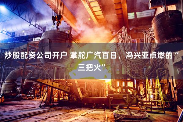 炒股配资公司开户 掌舵广汽百日，冯兴亚点燃的“三把火”