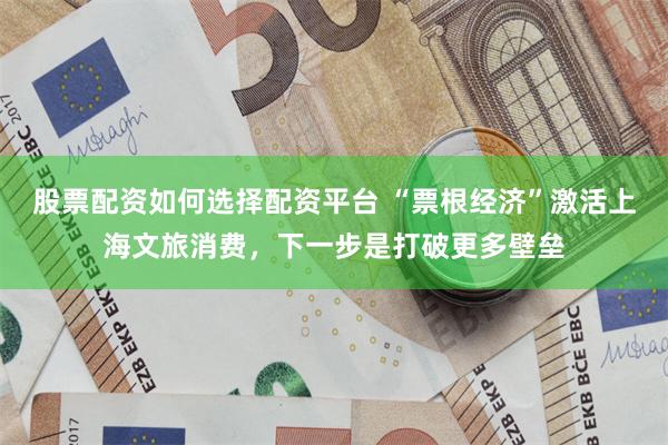 股票配资如何选择配资平台 “票根经济”激活上海文旅消费，下一步是打破更多壁垒