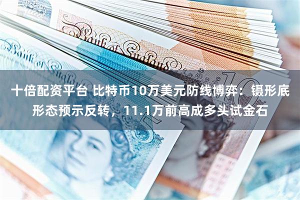 十倍配资平台 比特币10万美元防线博弈：镊形底形态预示反转，11.1万前高成多头试金石