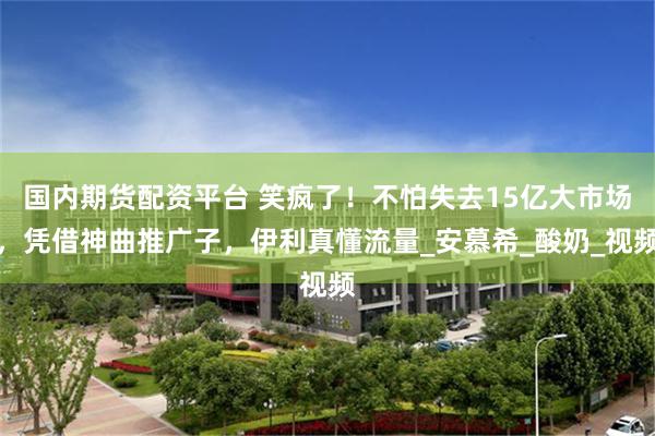 国内期货配资平台 笑疯了！不怕失去15亿大市场，凭借神曲推广子，伊利真懂流量_安慕希_酸奶_视频