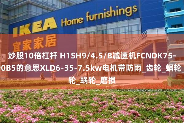 炒股10倍杠杆 H1SH9/4.5/B减速机FCNDK75-40-90B5的意思XLD6-35-7.5kw电机带防雨_齿轮_蜗轮_磨损