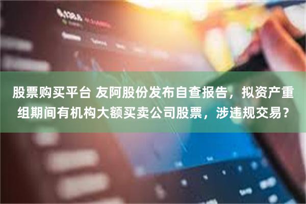 股票购买平台 友阿股份发布自查报告，拟资产重组期间有机构大额买卖公司股票，涉违规交易？