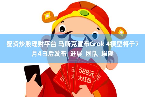 配资炒股理财平台 马斯克宣布Grok 4模型将于7月4日后发布_进展_团队_埃隆