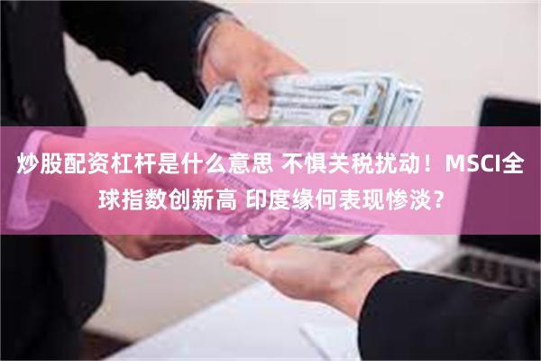 炒股配资杠杆是什么意思 不惧关税扰动！MSCI全球指数创新高 印度缘何表现惨淡？