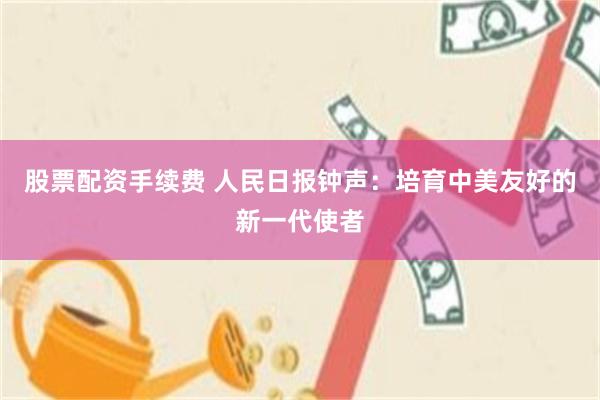 股票配资手续费 人民日报钟声：培育中美友好的新一代使者